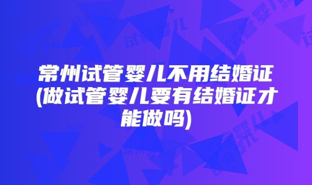 常州试管婴儿不用结婚证(做试管婴儿要有结婚证才能做吗)