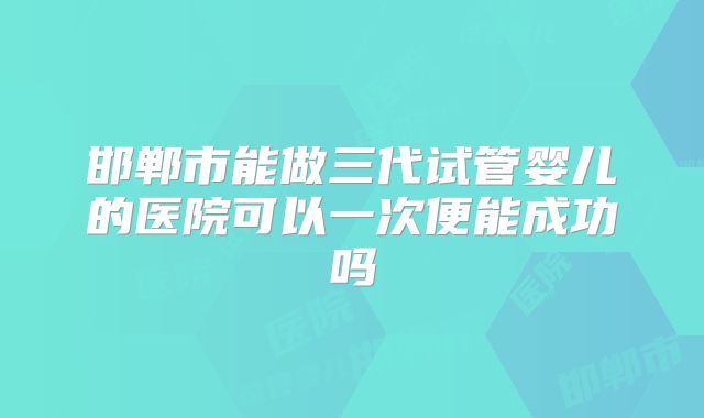 邯郸市能做三代试管婴儿的医院可以一次便能成功吗