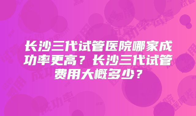 长沙三代试管医院哪家成功率更高?长沙三代试管费用大概多少?