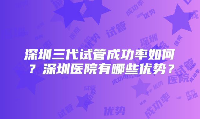 深圳三代试管成功率如何?深圳医院有哪些优势?
