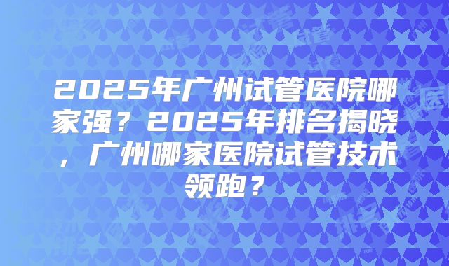 2025年广州试管医院哪家强?2025年排名揭晓,广州哪家医院试管技术领跑?