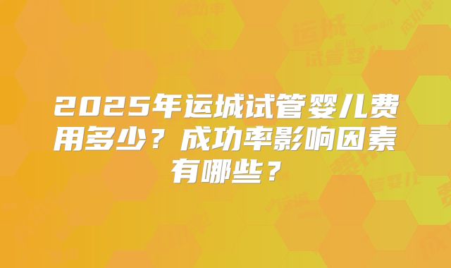 2025年运城试管婴儿费用多少？成功率影响因素有哪些？