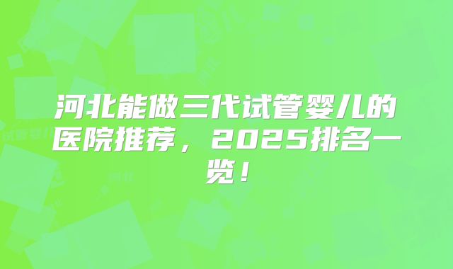 河北能做三代试管婴儿的医院推荐,2025排名一览!