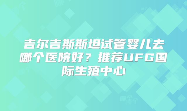 吉尔吉斯斯坦试管婴儿去哪个医院好?推荐UFG国际生殖中心