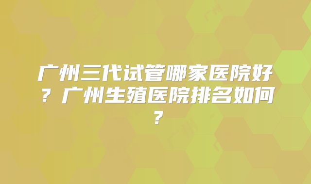 广州三代试管哪家医院好?广州生殖医院排名如何?