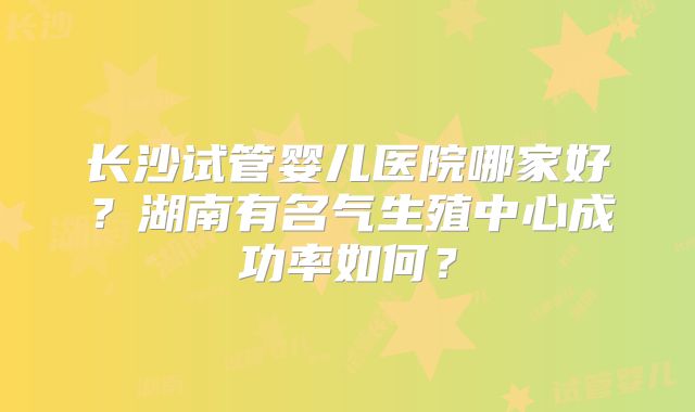 长沙试管婴儿医院哪家好?湖南有名气生殖中心成功率如何?