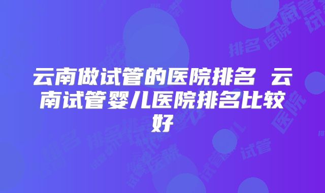 云南做试管的医院排名 云南试管婴儿医院排名比较好