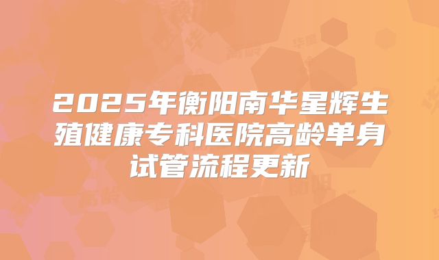 2025年衡阳南华星辉生殖健康专科医院高龄单身试管流程更新