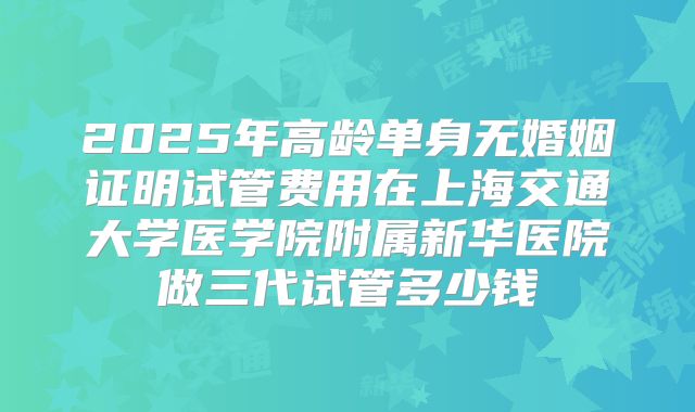 2025年高龄单身无婚姻证明试管费用在上海交通大学医学院附属新华医院做三代试管多少钱