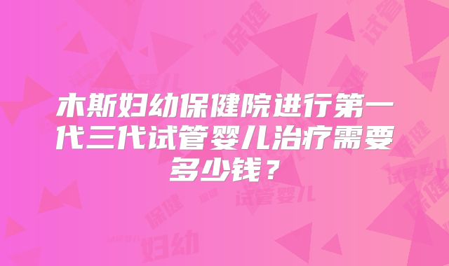 木斯妇幼保健院进行第一代三代试管婴儿治疗需要多少钱？