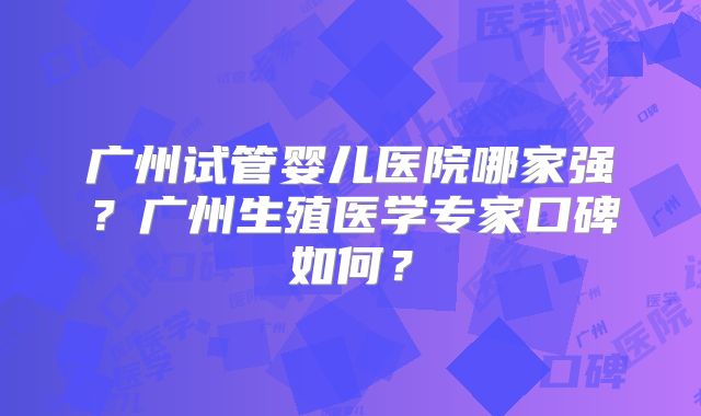 广州试管婴儿医院哪家强?广州生殖医学专家口碑如何?