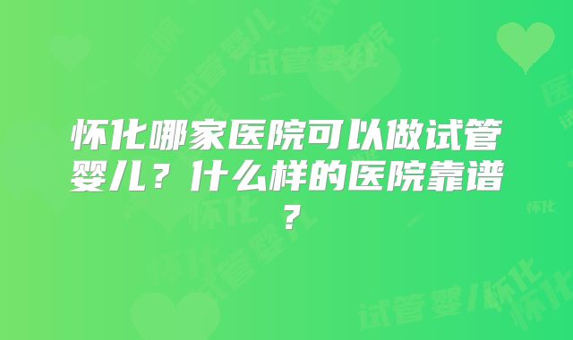怀化哪家医院可以做试管婴儿?什么样的医院靠谱?