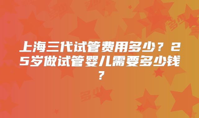 上海三代试管费用多少？25岁做试管婴儿需要多少钱？