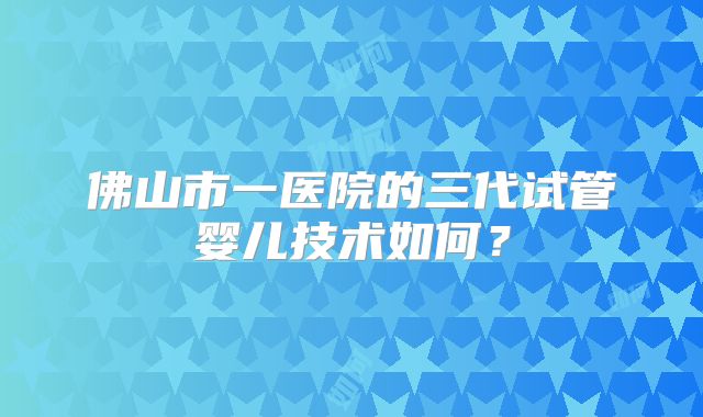 佛山市一医院的三代试管婴儿技术如何？
