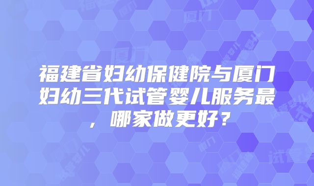 福建省妇幼保健院与厦门妇幼三代试管婴儿服务最,哪家做更好?