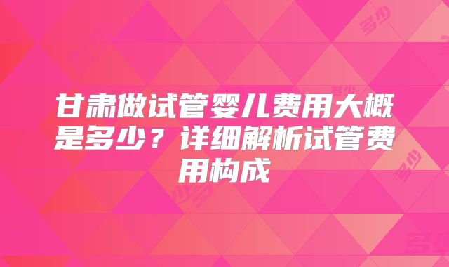 甘肃做试管婴儿费用大概是多少?详细解析试管费用构成