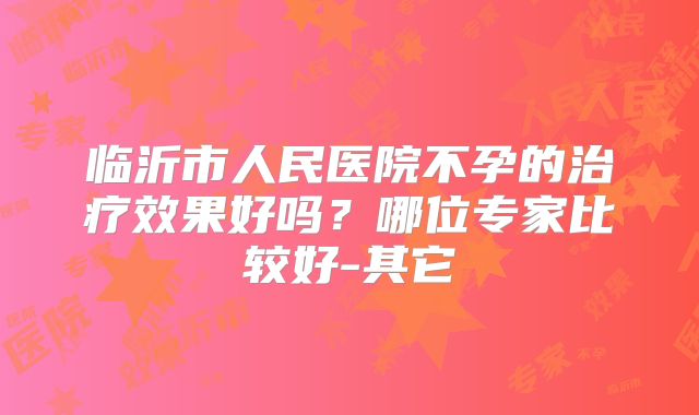 临沂市人民医院不孕的治疗效果好吗?哪位专家比较好-其它