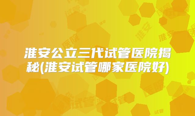 淮安公立三代试管医院揭秘(淮安试管哪家医院好)