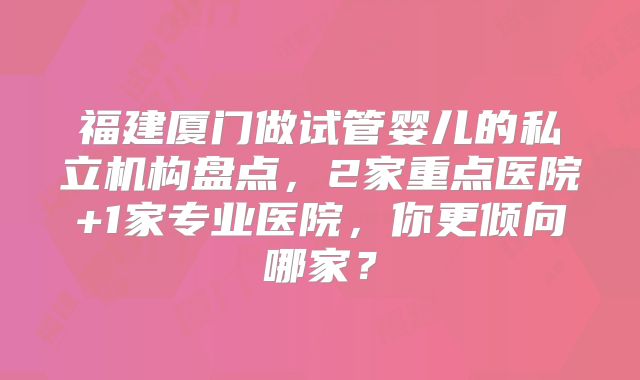 福建厦门做试管婴儿的私立机构盘点，2家重点医院+1家专业医院，你更倾向哪家？