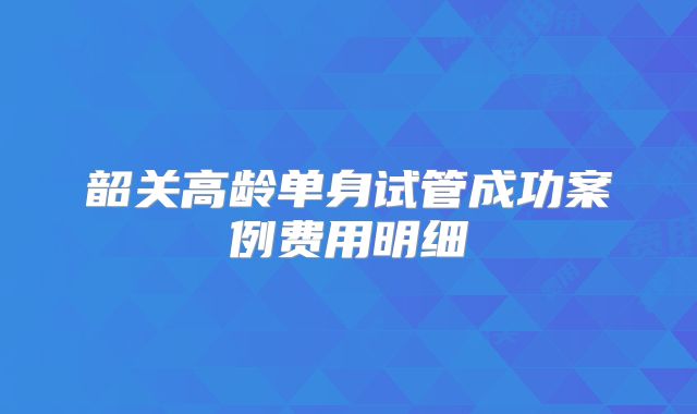 韶关高龄单身试管成功案例费用明细