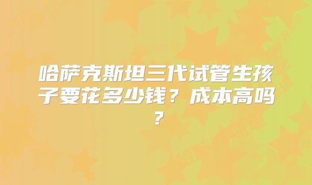 哈萨克斯坦三代试管生孩子要花多少钱？成本高吗？