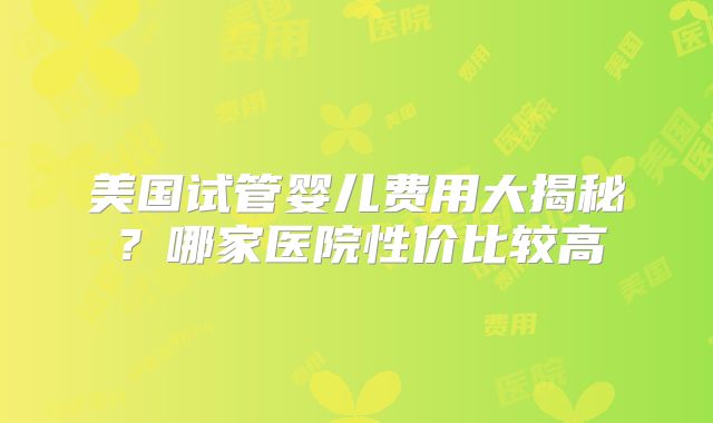 美国试管婴儿费用大揭秘?哪家医院性价比较高