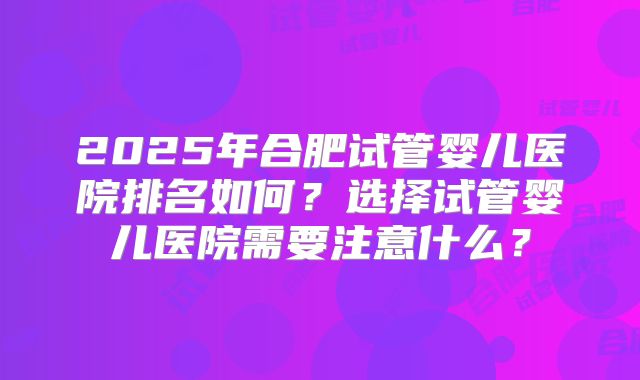 2025年合肥试管婴儿医院排名如何?选择试管婴儿医院需要注意什么?