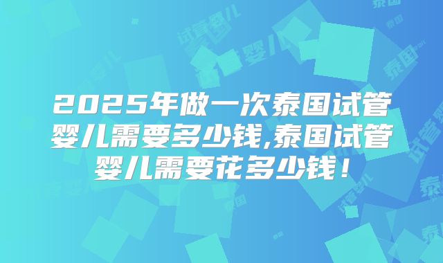 2025年做一次泰国试管婴儿需要多少钱,泰国试管婴儿需要花多少钱!