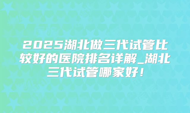 2025湖北做三代试管比较好的医院排名详解_湖北三代试管哪家好！