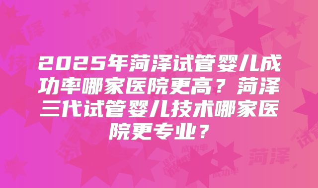 2025年菏泽试管婴儿成功率哪家医院更高?菏泽三代试管婴儿技术哪家医院更专业?