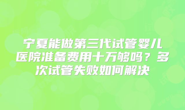 宁夏能做第三代试管婴儿医院准备费用十万够吗？多次试管失败如何解决