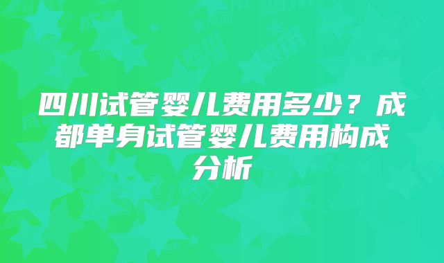 四川试管婴儿费用多少?成都单身试管婴儿费用构成分析