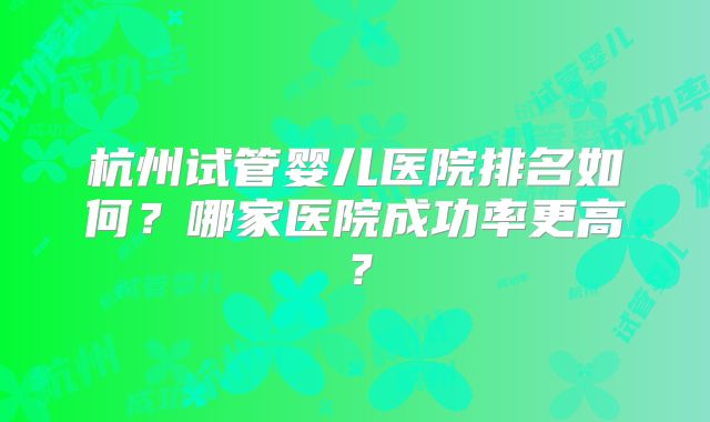 杭州试管婴儿医院排名如何？哪家医院成功率更高？