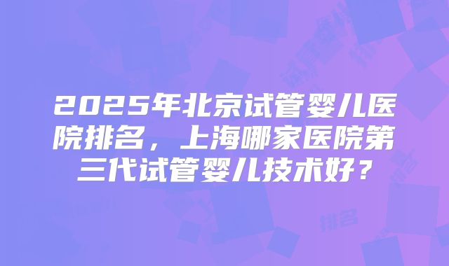 2025年北京试管婴儿医院排名,上海哪家医院第三代试管婴儿技术好?