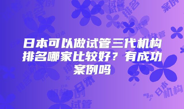 日本可以做试管三代机构排名哪家比较好?有成功案例吗