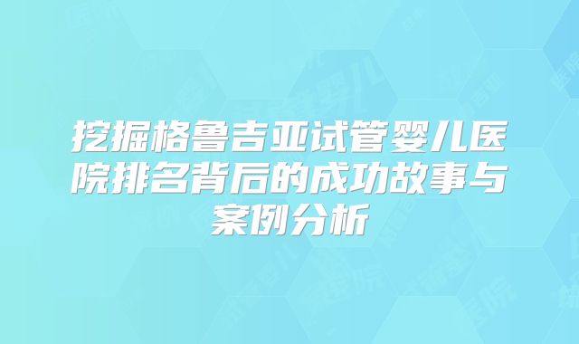 挖掘格鲁吉亚试管婴儿医院排名背后的成功故事与案例分析