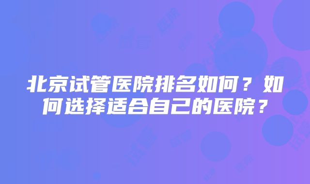 北京试管医院排名如何?如何选择适合自己的医院?