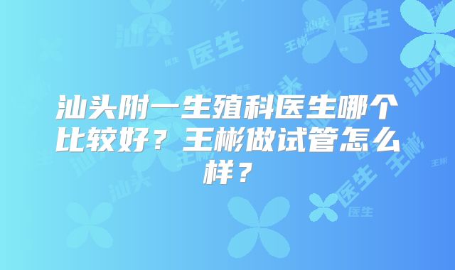 汕头附一生殖科医生哪个比较好?王彬做试管怎么样?