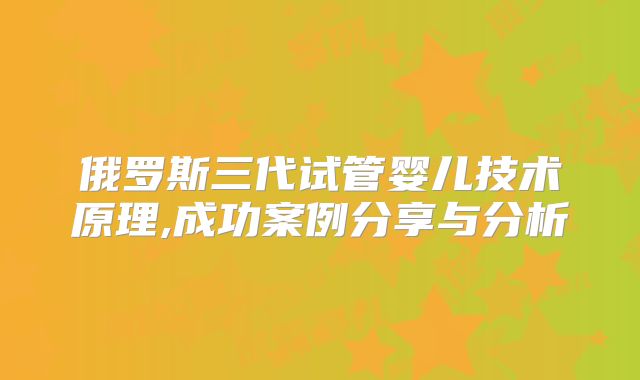 俄罗斯三代试管婴儿技术原理,成功案例分享与分析