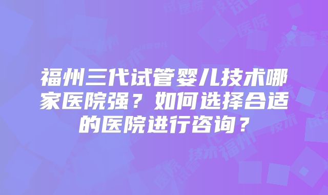 福州三代试管婴儿技术哪家医院强?如何选择合适的医院进行咨询?