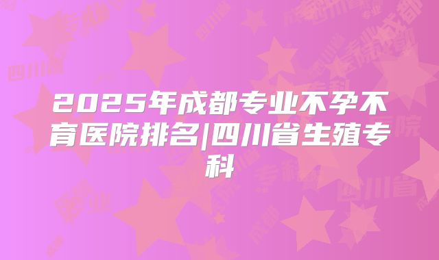 2025年成都专业不孕不育医院排名|四川省生殖专科