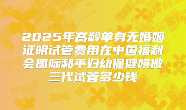 2025年高龄单身无婚姻证明试管费用在中国福利会国际和平妇幼保健院做三代试管多少钱
