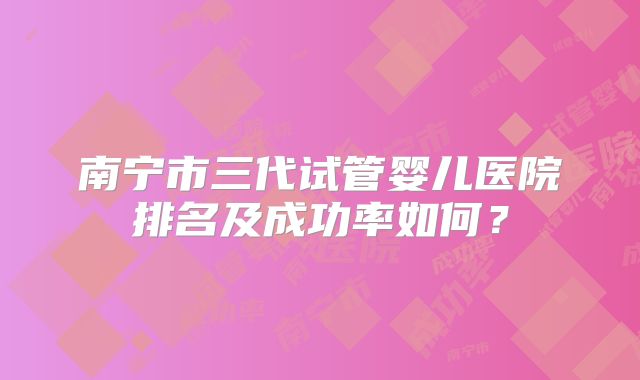 南宁市三代试管婴儿医院排名及成功率如何?