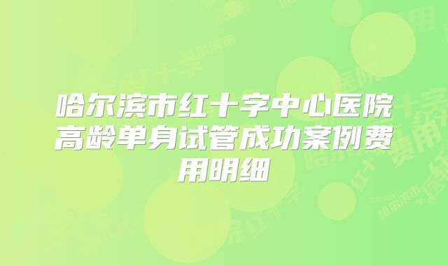 哈尔滨市红十字中心医院高龄单身试管成功案例费用明细