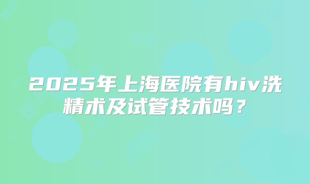 2025年上海医院有hiv洗精术及试管技术吗？