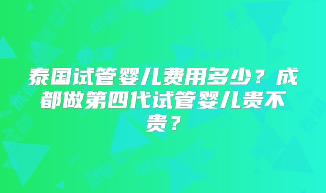 泰国试管婴儿费用多少？成都做第四代试管婴儿贵不贵？