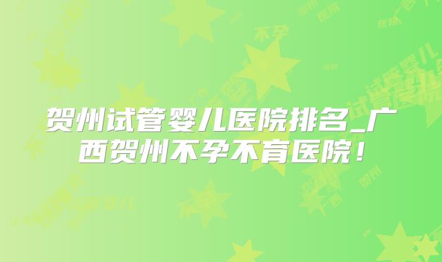 贺州试管婴儿医院排名_广西贺州不孕不育医院！
