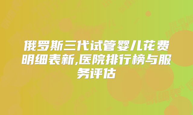 俄罗斯三代试管婴儿花费明细表新,医院排行榜与服务评估