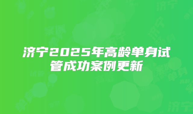 济宁2025年高龄单身试管成功案例更新