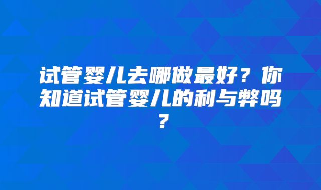 试管婴儿去哪做最好?你知道试管婴儿的利与弊吗?